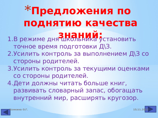 Предложения по поднятию качества знаний: В режиме дня школьника установить точное время подготовки Д\З. Усилить контроль за выполнением Д\З со стороны родителей. Усилить контроль за текущими оценками со стороны родителей. Дети должны читать больше книг, развивать словарный запас, обогащать внутренний мир, расширять кругозор. 15.11.2022 Комкина О.Г. 