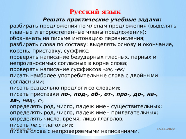 Русский язык                 Решать практические учебные задачи: разбирать предложения по членам предложения (выделять главные и второстепенные члены предложения); обозначать на письме интонацию перечисления; разбирать слова по составу: выделять основу и окончание, корень, приставку, суффикс; проверять написание безударных гласных, парных и непроизносимых согласных в корне слова; проверять написание суффиксов  -ик, -ек; писать наиболее употребительные слова с двойными согласными; писать раздельно предлоги со словами; писать приставки  по-, под-, об-, от-, про-, до-, на-, за-,  над-, с-, определять род, число, падеж имен существительных; определять род, число, падеж имен прилагательных; определять число, время, лицо глаголов; писать  не  с глаголами; писать слова с непроверяемыми написаниями. 15.11.2022 Комкина О.Г. 