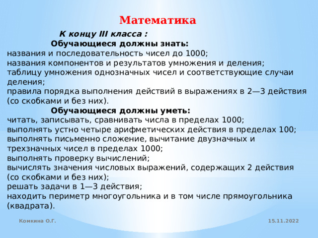 Математика                К концу III класса :                  Обучающиеся должны знать: названия и последовательность чисел до 1000; названия компонентов и результатов умножения и деления; таблицу умножения однозначных чисел и соответствующие случаи деления; правила порядка выполнения действий в выражениях в 2—3 действия (со скобками и без них).                  Обучающиеся должны уметь: читать, записывать, сравнивать числа в пределах 1000; выполнять устно четыре арифметических действия в пределах 100; выполнять письменно сложение, вычитание двузначных и трехзначных чисел в пределах 1000; выполнять проверку вычислений; вычислять значения числовых выражений, содержащих 2 действия   (со скобками и без них); решать задачи в 1—3 действия; находить периметр многоугольника и в том числе прямоугольника (квадрата). 15.11.2022 Комкина О.Г. 