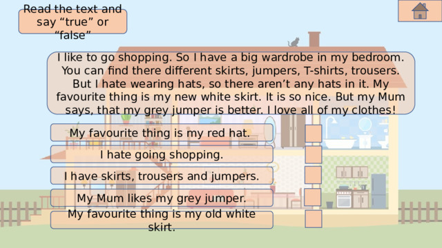 Read the text and say “true” or “false” I like to go shopping. So I have a big wardrobe in my bedroom. You can find there different skirts, jumpers, T-shirts, trousers. But I hate wearing hats, so there aren’t any hats in it. My favourite thing is my new white skirt. It is so nice. But my Mum says, that my grey jumper is better. I love all of my clothes! My favourite thing is my red hat. I hate going shopping. I have skirts, trousers and jumpers. My Mum likes my grey jumper. My favourite thing is my old white skirt. 
