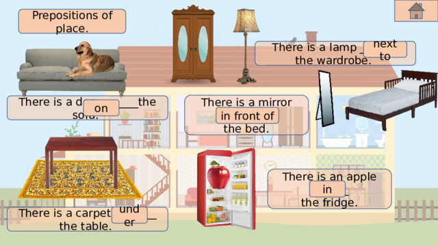 Prepositions of place. next to There is a lamp _______ the wardrobe. There is a mirror _______ the bed. There is a dog _______the sofa. on in front of There is an apple _______ the fridge. in under There is a carpet _______ the table. 