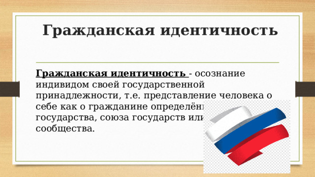 Гражданская идентичность Гражданская идентичность - осознание индивидом своей государственной принадлежности, т.е. представление человека о себе как о гражданине определённого государства, союза государств или мирового сообщества. 