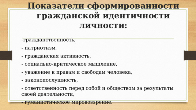 Показатели сформированности гражданской идентичности личности:   -гражданственность, - патриотизм, - гражданская активность, - социально-критическое мышление, - уважение к правам и свободам человека, - законопослушность, - ответственность перед собой и обществом за результаты своей деятельности, - гуманистическое мировоззрение. 