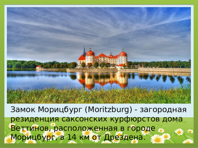 Замок Морицбург (Moritzburg) - загородная резиденция саксонских курфюрстов дома Веттинов, расположенная в городе Морицбург, в 14 км от Дрездена. 