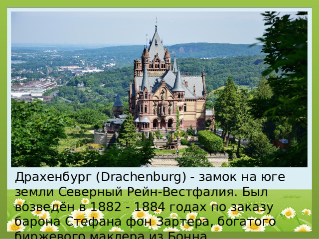 Драхенбург (Drachenburg) - замок на юге земли Северный Рейн-Вестфалия. Был возведён в 1882 - 1884 годах по заказу барона Стефана фон Зартера, богатого биржевого маклера из Бонна. 