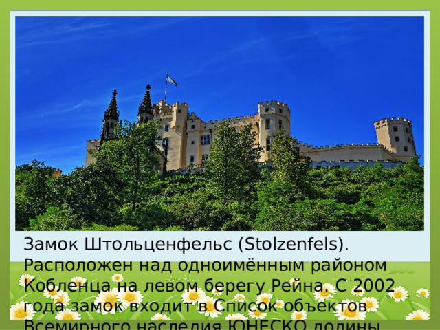 Замок Штольценфельс (Stolzenfels). Расположен над одноимённым районом Кобленца на левом берегу Рейна. С 2002 года замок входит в Список объектов Всемирного наследия ЮНЕСКО долины Рейна. 