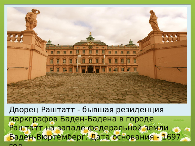 Дворец Раштатт - бывшая резиденция маркграфов Баден-Бадена в городе Раштатт на западе федеральной земли Баден-Вюртемберг. Дата основания - 1697 год. 