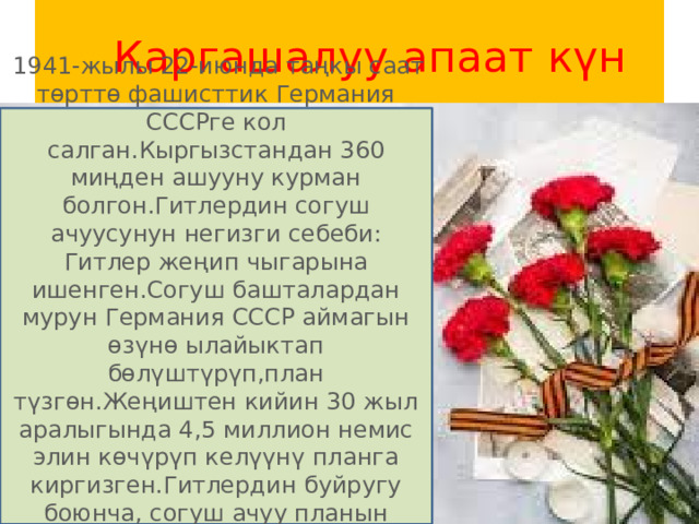  Каргашалуу апаат күн  1941-жылы 22-июнда таңкы саат төрттө фашисттик Германия СССРге кол салган.Кыргызстандан 360 миңден ашууну курман болгон.Гитлердин согуш ачуусунун негизги себеби: Гитлер жеңип чыгарына ишенген.Согуш башталардан мурун Германия СССР аймагын өзүнө ылайыктап бөлүштүрүп,план түзгөн.Жеңиштен кийин 30 жыл аралыгында 4,5 миллион немис элин көчүрүп келүүнү планга киргизген.Гитлердин буйругу боюнча, согуш ачуу планын генерал-полковник Ф.Гальдер иштеп чыккан. 