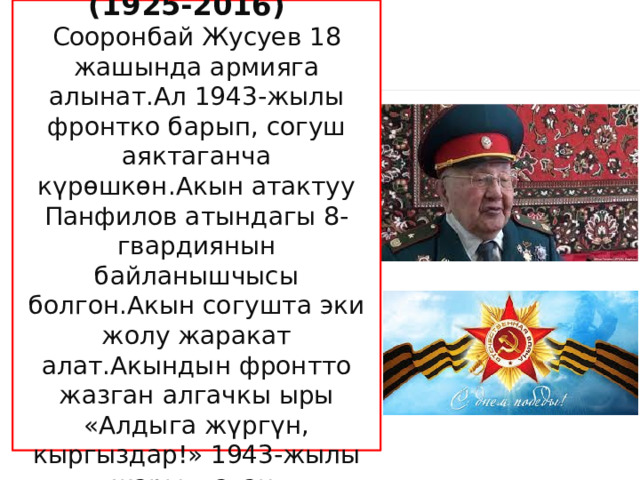  Сооронбай Жусуев (1925-2016) Сооронбай Жусуев 18 жашында армияга алынат.Ал 1943-жылы фронтко барып, согуш аяктаганча күрөшкөн.Акын атактуу Панфилов атындагы 8-гвардиянын байланышчысы болгон.Акын согушта эки жолу жаракат алат.Акындын фронтто жазган алгачкы ыры «Алдыга жүргүн, кыргыздар!» 1943-жылы жарыялаган. 