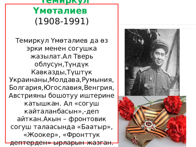  Темиркул Үмөталиев (1908-1991) Темиркул Үмөталиев да өз эрки менен согушка жазылат.Ал Тверь облусун,Түндүк Кавказды,Түштүк Украинаны,Молдава,Румыния, Болгария,Югославия,Венгрия, Австрияны бошотуу иштерине катышкан. Ал «согуш кайталанбасын»,-деп айткан.Акын – фронтовик согуш талаасында «Баатыр», «Жоокер», «Фронттук дептерден» ырларын жазган. 