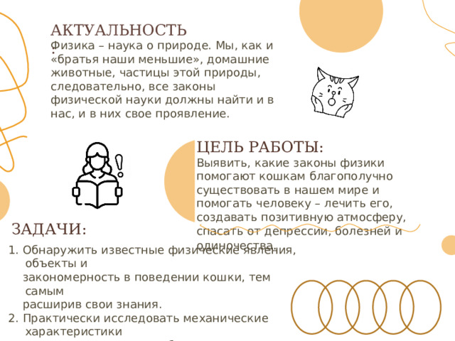 АКТУАЛЬНОСТЬ : Физика – наука о природе. Мы, как и «братья наши меньшие», домашние животные, частицы этой природы, следовательно, все законы физической науки должны найти и в нас, и в них свое проявление. ЦЕЛЬ  РАБОТЫ: Выявить, какие законы физики помогают кошкам благополучно существовать в нашем мире и помогать человеку – лечить его, создавать позитивную атмосферу, спасать от депрессии, болезней и одиночества . ЗАДАЧИ: 1. Обнаружить известные физические явления, объекты и  закономерность в поведении кошки, тем самым  расширив свои знания. 2. Практически исследовать механические характеристики  кота: скорость, масса, объем, плотность тела кота. 3. Создать «Биомеханический паспорт кота Марципана» 