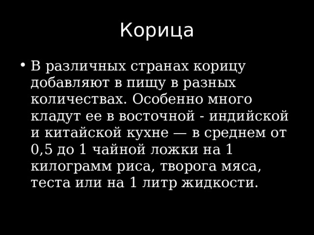 Корица В различных странах корицу добавляют в пищу в разных количествах. Особенно много кладут ее в восточной - индийской и китайской кухне — в среднем от 0,5 до 1 чайной ложки на 1 килограмм риса, творога мяса, теста или на 1 литр жидкости. 