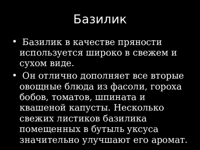 Базилик  Базилик в качестве пряности используется широко в свежем и сухом виде.  Он отлично дополняет все вторые овощные блюда из фасоли, гороха бобов, томатов, шпината и квашеной капусты. Несколько свежих листиков базилика помещенных в бутыль уксуса значительно улучшают его аромат. 