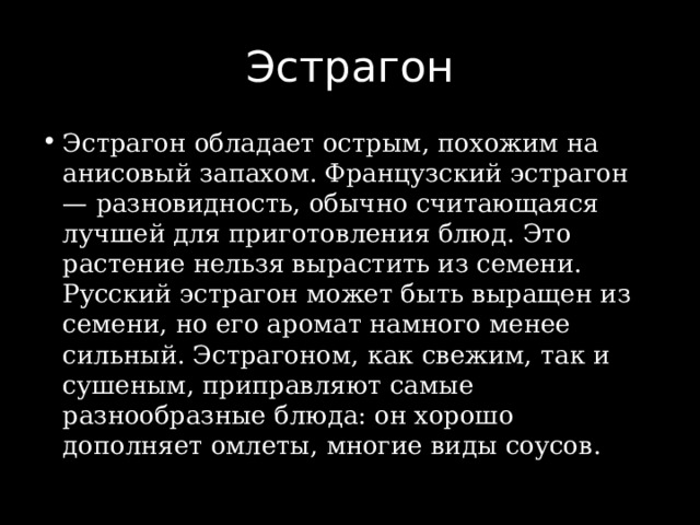 Эстрагон Эстрагон обладает острым, похожим на анисовый запахом. Французский эстрагон — разновидность, обычно считающаяся лучшей для приготовления блюд. Это растение нельзя вырастить из семени. Русский эстрагон может быть выращен из семени, но его аромат намного менее сильный. Эстрагоном, как свежим, так и сушеным, приправляют самые разнообразные блюда: он хорошо дополняет омлеты, многие виды соусов. 