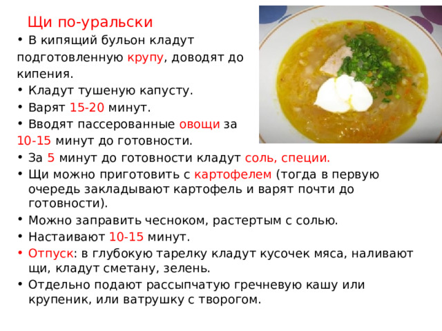 Щи по-уральски В кипящий бульон кладут подготовленную крупу , доводят до кипения. Кладут тушеную капусту. Варят 15-20 минут. Вводят пассерованные овощи за 10-15 минут до готовности. За 5 минут до готовности кладут соль, специи. Щи можно приготовить с картофелем (тогда в первую очередь закладывают картофель и варят почти до готовности). Можно заправить чесноком, растертым с солью. Настаивают 10-15 минут. Отпуск : в глубокую тарелку кладут кусочек мяса, наливают щи, кладут сметану, зелень. Отдельно подают рассыпчатую гречневую кашу или крупеник, или ватрушку с творогом. 