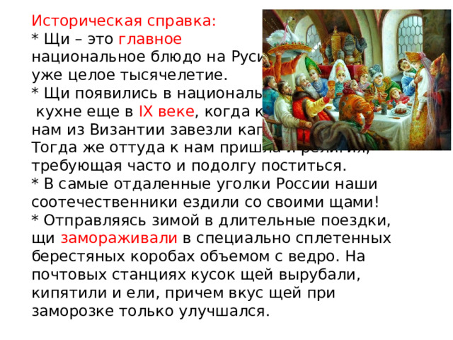 Историческая справка:  * Щи – это главное   национальное блюдо на Руси  уже целое тысячелетие.  * Щи появились в национальной  кухне еще в IX веке , когда к  нам из Византии завезли капусту.  Тогда же оттуда к нам пришла и религия, требующая часто и подолгу поститься.  * В самые отдаленные уголки России наши соотечественники ездили со своими щами!  * Отправляясь зимой в длительные поездки, щи замораживали в специально сплетенных берестяных коробах объемом с ведро. На почтовых станциях кусок щей вырубали, кипятили и ели, причем вкус щей при заморозке только улучшался. 