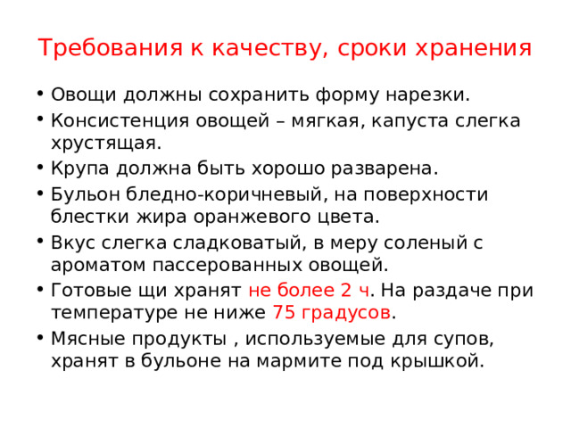 Требования к качеству, сроки хранения Овощи должны сохранить форму нарезки. Консистенция овощей – мягкая, капуста слегка хрустящая. Крупа должна быть хорошо разварена. Бульон бледно-коричневый, на поверхности блестки жира оранжевого цвета. Вкус слегка сладковатый, в меру соленый с ароматом пассерованных овощей. Готовые щи хранят не более 2 ч . На раздаче при температуре не ниже 75 градусов . Мясные продукты , используемые для супов, хранят в бульоне на мармите под крышкой. 