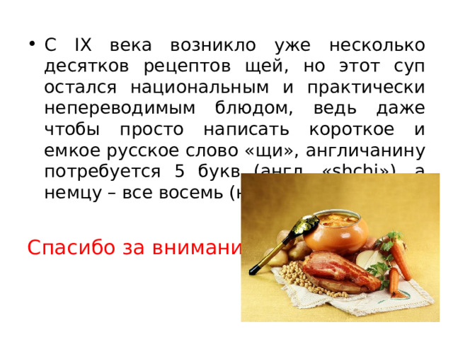 С IX века возникло уже несколько десятков рецептов щей, но этот суп остался национальным и практически непереводимым блюдом, ведь даже чтобы просто написать короткое и емкое русское слово «щи», англичанину потребуется 5 букв (англ. «shchi»), а немцу – все восемь (нем.»schtschi»)! Спасибо за внимание! 