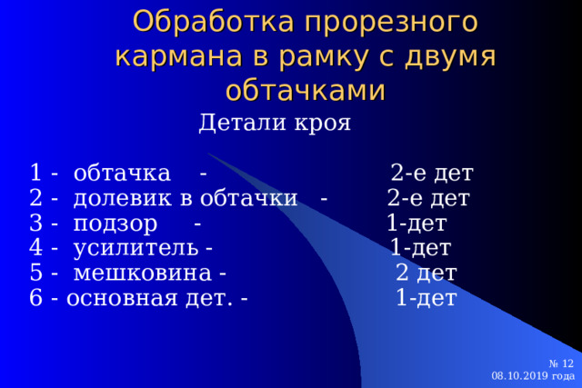 Обработка прорезного кармана в рамку с двумя обтачками Детали кроя 1 - обтачка - 2-е дет 2 - долевик в обтачки - 2-е дет 3 - подзор - 1-дет 4 - усилитель - 1-дет 5 - мешковина - 2 дет 6 - основная дет. - 1-дет № 12 № 12 08.10.2019 года  