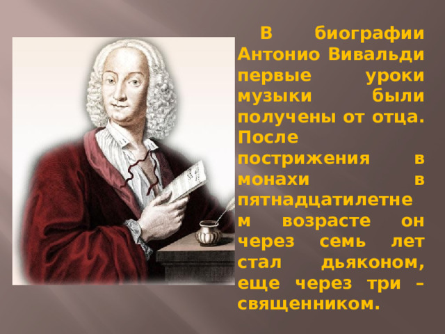  В биографии Антонио Вивальди первые уроки музыки были получены от отца. После пострижения в монахи в пятнадцатилетнем возрасте он через семь лет стал дьяконом, еще через три – священником. 