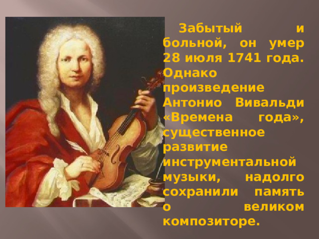  Забытый и больной, он умер 28 июля 1741 года. Однако произведение Антонио Вивальди «Времена года», существенное развитие инструментальной музыки, надолго сохранили память о великом композиторе. 