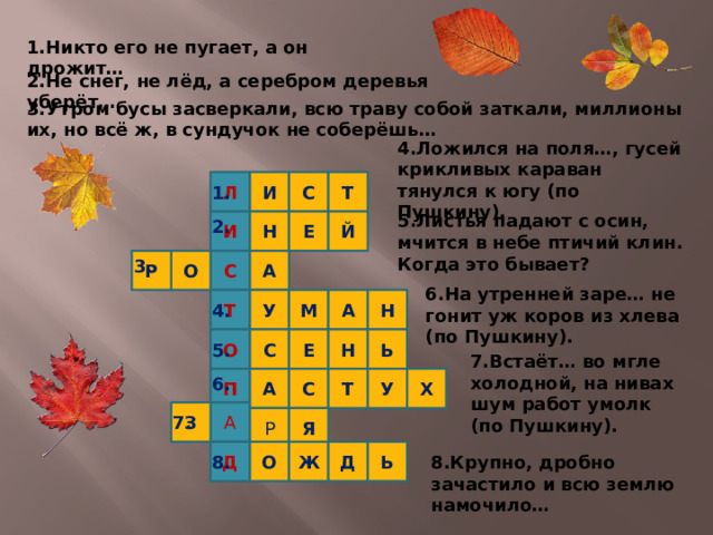 1.Никто его не пугает, а он дрожит… 2.Не снег, не лёд, а серебром деревья уберёт… 3.Утром бусы засверкали, всю траву собой заткали, миллионы их, но всё ж, в сундучок не соберёшь… 4.Ложился на поля…, гусей крикливых караван тянулся к югу (по Пушкину). Л И С Т 1. 5.Листья падают с осин, мчится в небе птичий клин. Когда это бывает? Е Й 2. Н И А О Р С 3. 6.На утренней заре… не гонит уж коров из хлева (по Пушкину). Т А М Н У 4. Ь Н Е О С 5. 7.Встаёт… во мгле холодной, на нивах шум работ умолк (по Пушкину). 6. Х С А П У Т А З Я Р 7. Д Ь Д О Ж 8. 8.Крупно, дробно зачастило и всю землю намочило…  