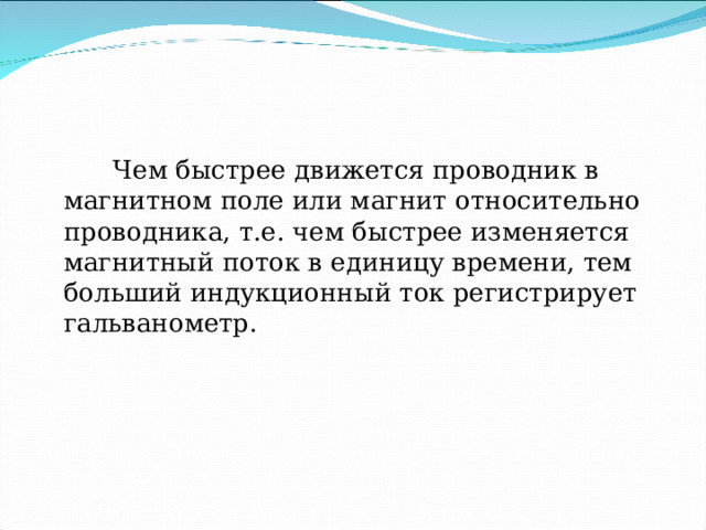    Чем быстрее движется проводник в магнитном поле или магнит относительно проводника, т.е. чем быстрее изменяется магнитный поток в единицу времени, тем больший индукционный ток регистрирует гальванометр. 