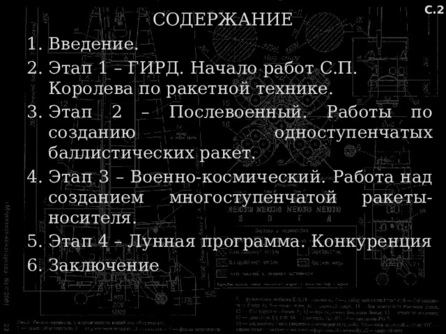 С.2 СОДЕРЖАНИЕ Введение. Этап 1 – ГИРД. Начало работ С.П. Королева по ракетной технике. Этап 2 – Послевоенный. Работы по созданию одноступенчатых баллистических ракет. Этап 3 – Военно-космический. Работа над созданием многоступенчатой ракеты-носителя. Этап 4 – Лунная программа. Конкуренция Заключение 