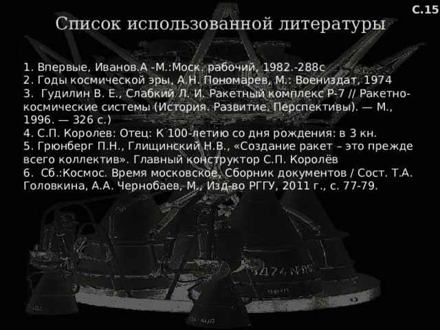 С.15 Список использованной литературы 1. Впервые, Иванов.А -М.:Моск. рабочий, 1982.-288с 2. Годы космической эры, А.Н. Пономарев, М.: Воениздат, 1974 3. Гудилин В. Е., Слабкий Л. И. Ракетный комплекс Р-7 // Ракетно-космические системы (История. Развитие. Перспективы). — М., 1996. — 326 с.) 4. С.П. Королев: Отец: К 100-летию со дня рождения: в 3 кн. 5. Грюнберг П.Н., Глищинский Н.В., «Создание ракет – это прежде всего коллектив». Главный конструктор С.П. Королёв 6. Сб.:Космос. Время московское, Сборник документов / Сост. Т.А. Головкина, А.А. Чернобаев, М., Изд-во РГГУ, 2011 г., с. 77-79. 