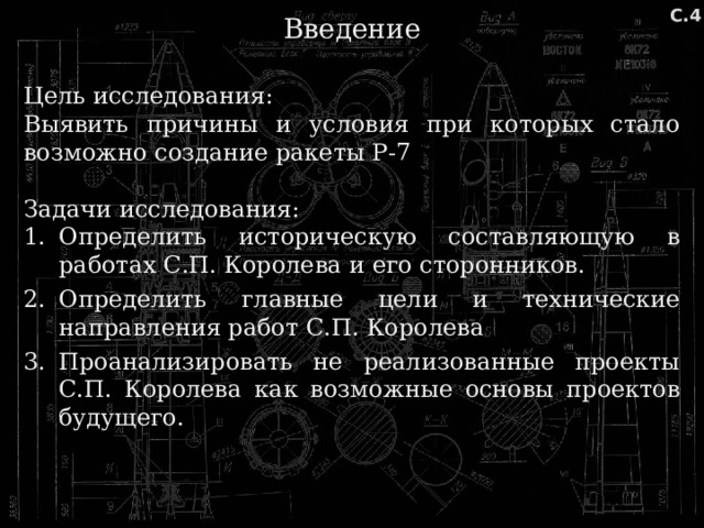 Введение С.4 Цель исследования: Выявить причины и условия при которых стало возможно создание ракеты Р-7 Задачи исследования: Определить историческую составляющую в работах С.П. Королева и его сторонников. Определить главные цели и технические направления работ С.П. Королева Проанализировать не реализованные проекты С.П. Королева как возможные основы проектов будущего. 