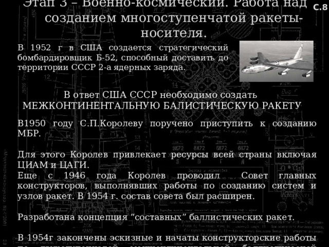 С.8 Этап 3 – Военно-космический. Работа над созданием многоступенчатой ракеты-носителя. В 1952 г в США создается стратегический бомбардировщик Б-52, способный доставить до территории СССР 2-а ядерных заряда. В ответ США СССР необходимо создать МЕЖКОНТИНЕНТАЛЬНУЮ БАЛИСТИЧЕСКУЮ РАКЕТУ В1950 году С.П.Королеву поручено приступить к созданию МБР. Для этого Королев привлекает ресурсы всей страны включая ЦИАМ и ЦАГИ. Еще с 1946 года Королев проводил Совет главных конструкторов, выполнявших работы по созданию систем и узлов ракет. В 1954 г. состав совета был расширен. Разработана концепция “составных” баллистических ракет. В 1954г закончены эскизные и начаты конструкторские работы по двухступенчатой межконтинентальной баллистической ракете. 