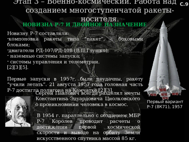 С.9 Этап 3 – Военно-космический. Работа над созданием многоступенчатой ракеты-носителя. НОВИЗНА Р-7 И ДВОЙНОЕ НАЗНАЧЕНИЕ Новизну Р-7 составляли: компоновка ракеты типа “пакет”, с боковыми блоками; двигатели РД-107/РД-108 (В.П.Глушко);  наземные системы запуска;  системы управления и телеметрии. [2][3][5]. Первые запуски в 1957г. были неудачны, ракету “учили летать”. 21 августа 1957 года головная часть Р-7 достигла полигона на Камчатке [2][3]. Сергей Павлович всегда разделял мечты Константина Эдуардовича Циолковского о проникновении человека в космос. Первый вариант Р-7 (8К71), 1957 год В 1954 г. параллельно с созданием МБР Р-7 Королев проводит расчеты о достижении первой космической скорости и выводе на орбиту Земли искусственного спутника массой 85 кг.  