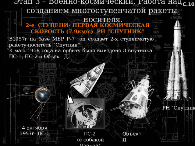 С.10 Этап 3 – Военно-космический. Работа над созданием многоступенчатой ракеты-носителя. 2-е СТУПЕНИ- ПЕРВАЯ КОСМИЧЕСКАЯ СКОРОСТЬ (7.9км/с) РН “СПУТНИК” В1957г на базе МБР Р-7 он создает 2-х ступенчатую ракету-носитель “Спутник”. К маю 1958 года на орбиту было выведено 3 спутника: ПС-1, ПС-2 и Объект Д. РН “Спутник” 4 октября 1957г ПС-1 Объект Д ПС-2  (с собакой Лайкой) 
