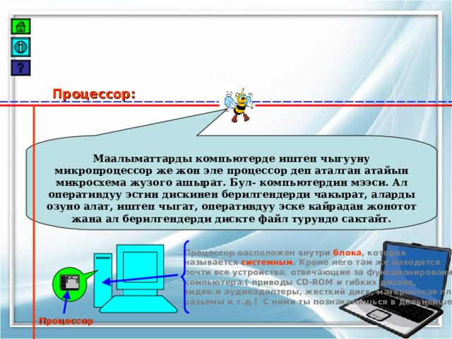 Процессор: Маалыматтарды компьютерде иштеп чыгууну микропроцессор же жон эле процессор деп аталган атайын микросхема жузого ашырат. Бул- компьютердин мээси. Ал оперативдуу эстин дискинен берилгендерди чакырат, аларды озуно алат, иштеп чыгат, оперативдуу эске кайрадан жонотот жана ал берилгендерди дискте файл турундо сактайт. Процессор оасположен внутри блока , которая называется системным . Кроме него там же находятся почти все устройства, отвечающие за функционирование компьютера.( приводы CD-ROM и гибких дисков, видео.и аудиоадаптеры, жесткий диск, материнская плата разьемы и т.д.) С ними ты познакомишься в дальнейшем  Процессор 