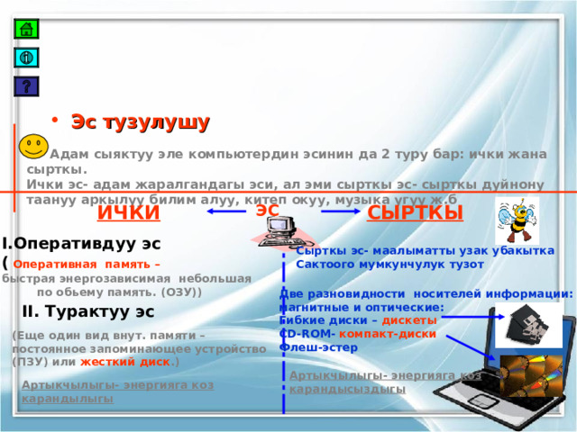 Эс тузулушу  Адам сыяктуу эле компьютердин эсинин да 2 туру бар: ички жана сырткы. Ички эс- адам жаралгандагы эси, ал эми сырткы эс- сырткы дуйнону таануу аркылуу билим алуу, китеп окуу, музыка угуу ж.б СЫРТКЫ ЭС ИЧКИ I. Оперативдуу эс (  Оперативная память –  быстрая энергозависимая небольшая  по обьему память. (ОЗУ)) Сырткы эс- маалыматты узак убакытка Сактоого мумкунчулук тузот Две разновидности носителей информации: магнитные и оптические: Гибкие диски – дискеты CD-ROM - компакт-диски Флеш-эстер II. Турактуу эс (Еще один вид внут. памяти – постоянное запоминающее устройство (ПЗУ) или жесткий диск .) Артыкчылыгы- энергияга коз карандысыздыгы Артыкчылыгы- энергияга коз карандылыгы 