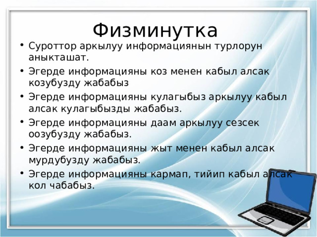 Физминутка Суроттор аркылуу информациянын турлорун аныкташат. Эгерде информацияны коз менен кабыл алсак козубузду жабабыз Эгерде информацияны кулагыбыз аркылуу кабыл алсак кулагыбызды жабабыз. Эгерде информацияны даам аркылуу сезсек оозубузду жабабыз. Эгерде информацияны жыт менен кабыл алсак мурдубузду жабабыз. Эгерде информацияны кармап, тийип кабыл алсак кол чабабыз.  