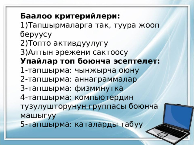 Баалоо критерийлери: Тапшырмаларга так, туура жооп беруусу Топто активдуулугу Алтын эрежени сактоосу Упайлар топ боюнча эсептелет: 1-тапшырма: чынжырча оюну 2-тапшырма: аннаграммалар 3-тапшырма: физминутка 4-тапшырма: компьютердин тузулушторунун группасы боюнча машыгуу 5-тапшырма: каталарды табуу 