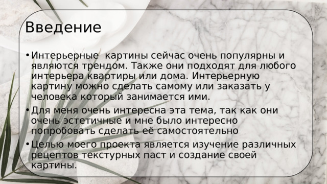 Введение Интерьерные  картины сейчас очень популярны и являются трендом. Также они подходят для любого интерьера квартиры или дома. Интерьерную картину можно сделать самому или заказать у   человека который занимается ими. Для меня очень интересна эта тема, так как они очень эстетичные и мне было интересно попробовать сделать её самостоятельно  Целью моего проекта является изучение различных рецептов текстурных паст и создание своей картины. 