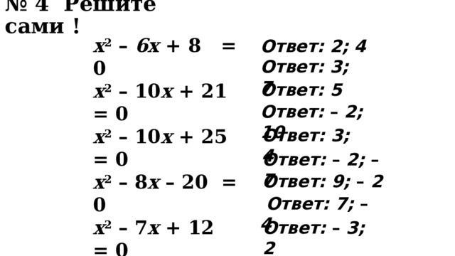 № 4 Решите сами !  x 2 – 6x + 8 = 0 x 2 – 10 x + 21 = 0 x 2 – 10 x + 25 = 0 x 2 – 8 x – 20 = 0 x 2 – 7 x + 12 = 0 x 2 + 9 x + 14 = 0 x 2 – 7 x – 1 8 = 0 x 2 – 3 x – 2 8 = 0 x 2 + x – 6 = 0 Ответ: 2; 4 Ответ: 3; 7 Ответ: 5 Ответ: – 2; 10 Ответ: 3; 4 Ответ: – 2; – 7 Ответ: 9; – 2  Ответ: 7; – 4 Ответ: – 3; 2  