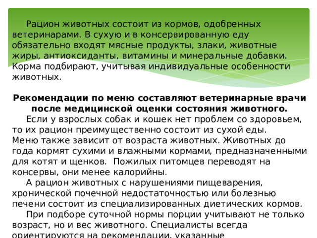  Рацион животных состоит из кормов, одобренных ветеринарами. В сухую и в консервированную еду обязательно входят мясные продукты, злаки, животные жиры, антиоксиданты, витамины и минеральные добавки. Корма подбирают, учитывая индивидуальные особенности животных.  Рекомендации по меню составляют ветеринарные врачи после медицинской оценки состояния животного.  Если у взрослых собак и кошек нет проблем со здоровьем, то их рацион преимущественно состоит из сухой еды. Меню также зависит от возраста животных. Животных до года кормят сухими и влажными кормами, предназначенными для котят и щенков. Пожилых питомцев переводят на консервы, они менее калорийны.  А рацион животных с нарушениями пищеварения, хронической почечной недостаточностью или болезнью печени состоит из специализированных диетических кормов.  При подборе суточной нормы порции учитывают не только возраст, но и вес животного. Специалисты всегда ориентируются на рекомендации, указанные производителями кормов, чтобы не перекормить или недокормить животных. 