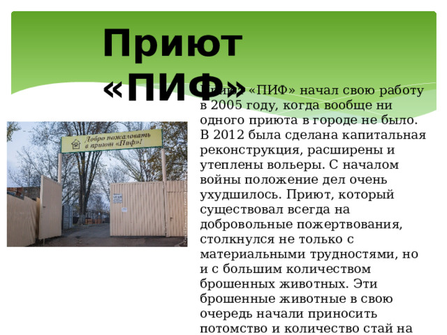 Приют «ПИФ» Приют «ПИФ» начал свою работу в 2005 году, когда вообще ни одного приюта в городе не было. В 2012 была сделана капитальная реконструкция, расширены и утеплены вольеры. С началом войны положение дел очень ухудшилось. Приют, который существовал всегда на добровольные пожертвования, столкнулся не только с материальными трудностями, но и с большим количеством брошенных животных. Эти брошенные животные в свою очередь начали приносить потомство и количество стай на улицах Донецка стало расти. 