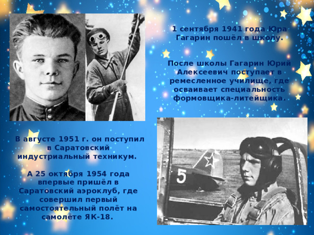 1 сентября 1941 года Юра Гагарин пошёл в школу.   После школы Гагарин Юрий Алексеевич поступает в ремесленное училище, где осваивает специальность формовщика-литейщика.   В августе 1951 г. он поступил в Саратовский индустриальный техникум.  А 25 октября 1954 года впервые пришёл в Саратовский аэроклуб, где совершил первый самостоятельный полёт на самолёте ЯК-18. 