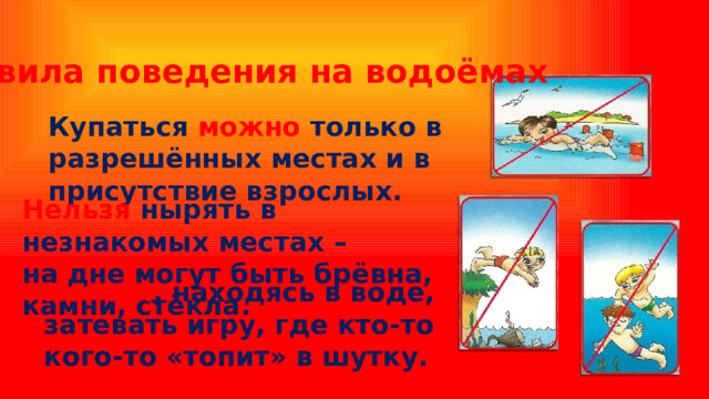 Правила поведения на водоёмах Купаться можно только в разрешённых местах и в присутствие взрослых. Нельзя нырять в незнакомых местах – на дне могут быть брёвна, камни, стёкла. Нельзя , находясь в воде, затевать игру, где кто-то кого-то «топит» в шутку. 