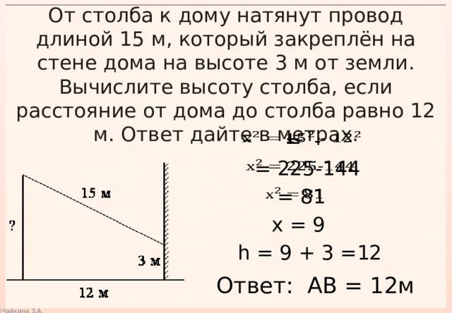 От столба к дому натянут провод длиной 15 м, который закреплён на стене дома на высоте 3 м от земли. Вычислите высоту столба, если расстояние от дома до столба равно 12 м. Ответ дайте в метрах.  = -    = 225-144    = 81   х = 9 h = 9 + 3 =12 Ответ: АВ = 12м 