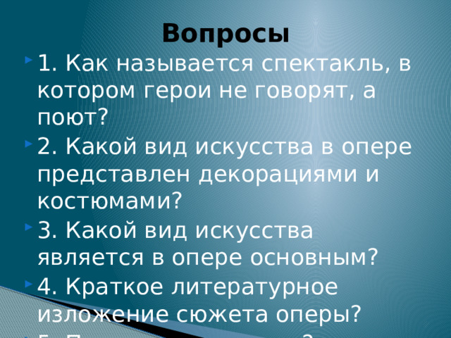 Вопросы 1. Как называется спектакль, в котором герои не говорят, а поют? 2. Какой вид искусства в опере представлен декорациями и костюмами? 3. Какой вид искусства является в опере основным? 4. Краткое литературное изложение сюжета оперы? 5. Песня одного героя? 