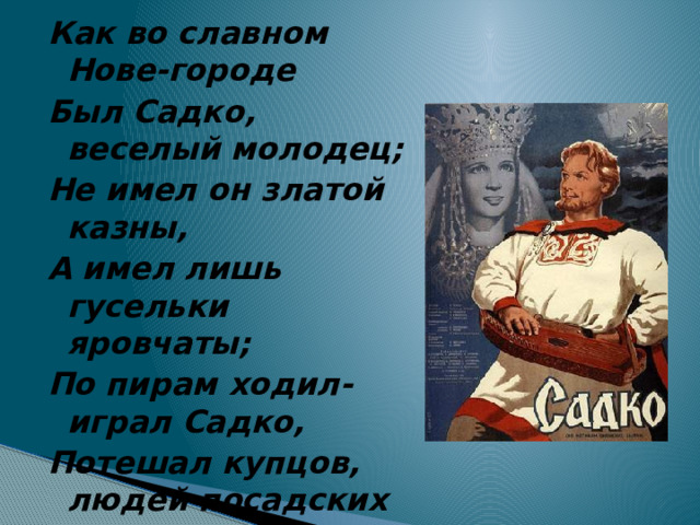 Как во славном Нове-городе Был Садко, веселый молодец; Не имел он златой казны, А имел лишь гусельки яровчаты; По пирам ходил-играл Садко, Потешал купцов, людей посадских 