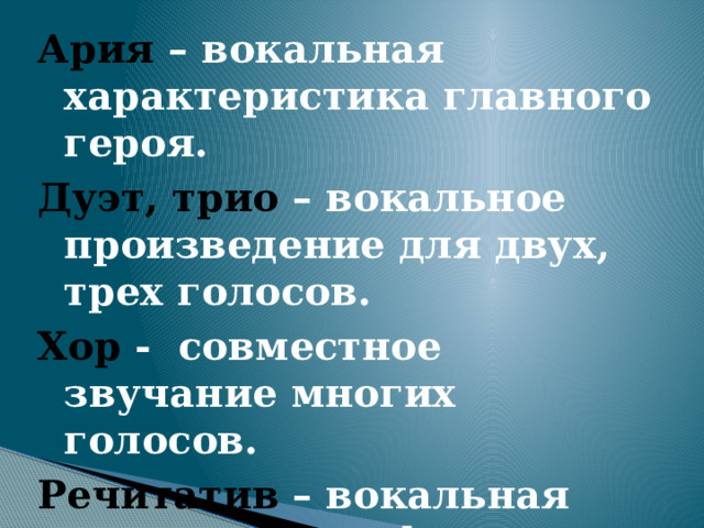 Ария – вокальная характеристика главного героя. Дуэт, трио – вокальное произведение для двух, трех голосов. Хор - совместное звучание многих голосов. Речитатив – вокальная музыкальная форма, вид певучего разговора. 