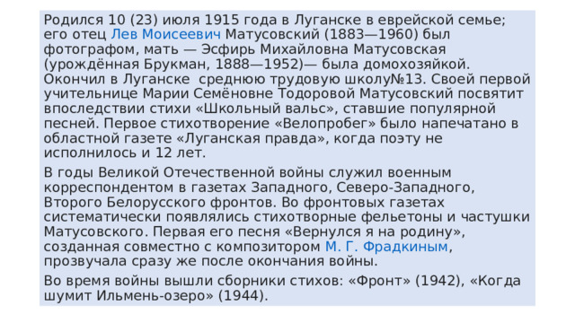 Родился 10 (23) июля 1915 года в Луганске в еврейской семье; его отец  Лев Моисеевич Матусовский  (1883—1960) был фотографом, мать — Эсфирь Михайловна Матусовская (урождённая Брукман, 1888—1952)— была домохозяйкой. Окончил в Луганске среднюю трудовую школу№13. Своей первой учительнице Марии Семёновне Тодоровой Матусовский посвятит впоследствии стихи «Школьный вальс», ставшие популярной песней. Первое стихотворение «Велопробег» было напечатано в областной газете «Луганская правда», когда поэту не исполнилось и 12 лет. В годы Великой Отечественной войны служил военным корреспондентом в газетах Западного, Северо-Западного, Второго Белорусского фронтов. Во фронтовых газетах систематически появлялись стихотворные фельетоны и частушки Матусовского. Первая его песня «Вернулся я на родину», созданная совместно с композитором  М. Г. Фрадкиным , прозвучала сразу же после окончания войны. Во время войны вышли сборники стихов: «Фронт» (1942), «Когда шумит Ильмень-озеро» (1944). 