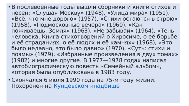 В послевоенные годы вышли сборники и книги стихов и песен: «Слушая Москву» (1948), «Улица мира» (1951), «Всё, что мне дорого» (1957), «Стихи остаются в строю» (1958), «Подмосковные вечера» (1960), «Как поживаешь, Земля» (1963), «Не забывай» (1964), «Тень человека. Книга стихотворений о Хиросиме, о её борьбе и её страданиях, о её людях и её камнях» (1968), «Это было недавно, это было давно» (1970), «Суть: стихи и поэмы» (1979), «Избранные произведения в двух томах» (1982) и многие другие. В 1977—1978 годах написал автобиографическую повесть «Семейный альбом», которая была опубликована в 1983 году. Скончался 6 июля 1990 года на 75-м году жизни. Похоронен на  Кунцевском кладбище   