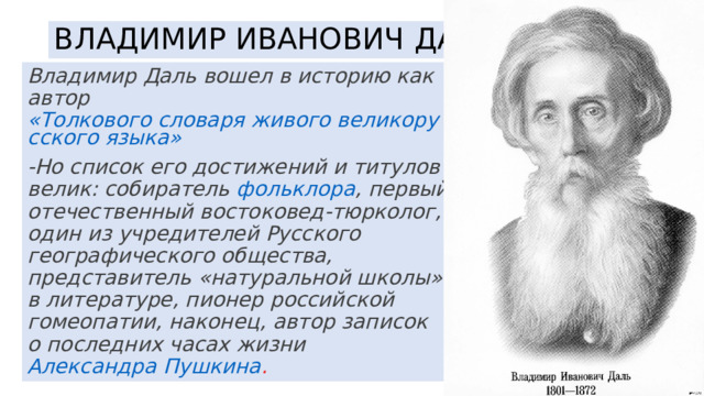 ВЛАДИМИР ИВАНОВИЧ ДАЛЬ Владимир Даль вошел в историю как автор  «Толкового словаря живого великорусского языка»﻿ -Но список его достижений и титулов велик: собиратель  фольклора﻿ , первый отечественный востоковед-тюрколог, один из учредителей Русского географического общества, представитель «натуральной школы» в литературе, пионер российской гомеопатии, наконец, автор записок о последних часах жизни  Александра Пушкина﻿ . 